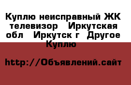 Куплю неисправный ЖК телевизор - Иркутская обл., Иркутск г. Другое » Куплю   